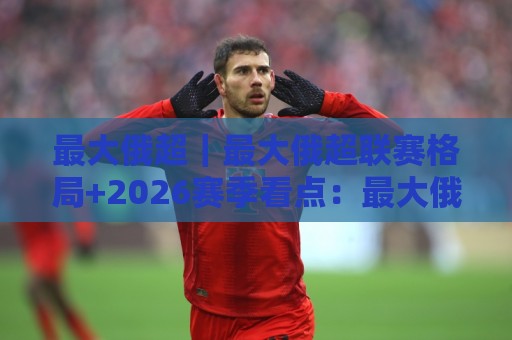 最大俄超｜最大俄超联赛格局+2026赛季看点：最大俄超球迷都在聊什么？🕑今晚靠谱最火娱乐网文字中文解说直播指南蓝光低水