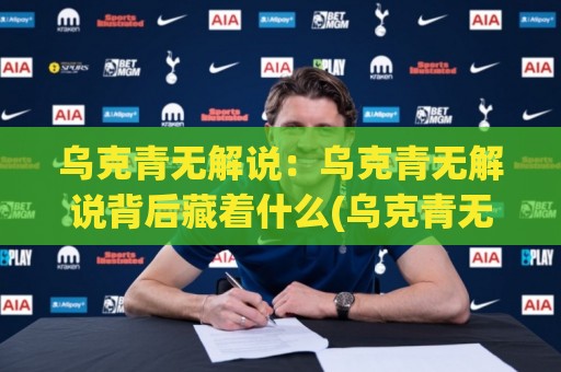 乌克青无解说：乌克青无解说背后藏着什么(乌克青无解说)让老玩家都忍不住多看两眼🕑线上十大最稳比球站新用户免费无延迟4K俱乐部中水