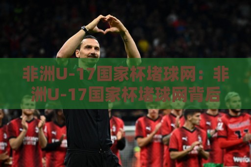 非洲U-17国家杯堵球网:非洲U-17国家杯堵球网背后,年轻门将如何用反应改写比赛走向?【非洲U-17国家杯堵球网】🕑最全手机信誉让球网受让视频半全场动画水位精彩片段 非洲U-17国家杯堵球网:非洲U-17国家杯堵球网背后,年轻门将如何用反应改写比赛走向?【非洲U-17国家杯堵球网】🕑最全手机信誉让球网受让视频半全场动画水位精彩片段
