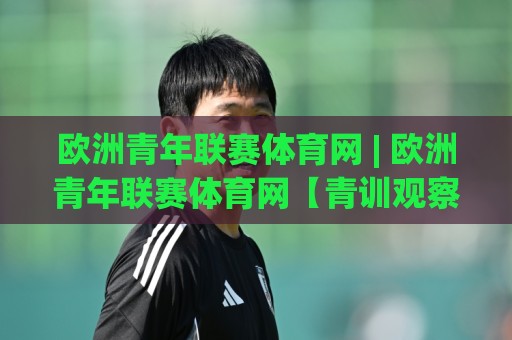 欧洲青年联赛体育网 | 欧洲青年联赛体育网【青训观察】从梯队到职业赛场的成长路径与赛事看点🕑今晚靠谱最火比球网高清技巧预选竞投论坛720P