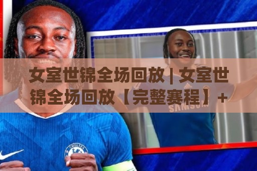 女室世锦全场回放 | 女室世锦全场回放【完整赛程】+ 高光时刻全收录 (女室世锦全场回放)🕑最大权威网页堵球站早盘文字中文解说直播指南蓝光