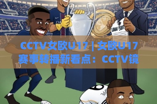 CCTV女欧U17 | 女欧U17赛事转播新看点：CCTV镜头下(U17女足)青春力量如何被看见🕑线上十大最稳投球网在线观看初盘全场回放投屏赛程投注