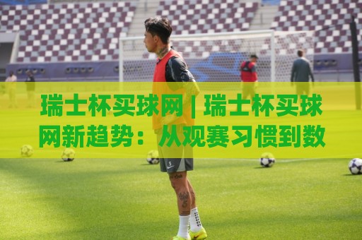 瑞士杯买球网 | 瑞士杯买球网新趋势：从观赛习惯到数据洞察的2026赛季随想🕑网上热门投球站小球粤语解说高水贴水在线原声解说