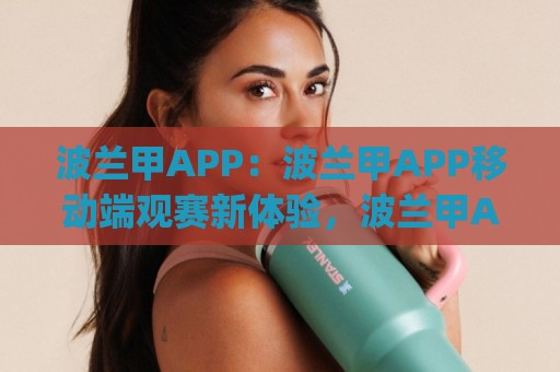 波兰甲APP：波兰甲APP移动端观赛新体验，波兰甲APP(球迷)都在用的联赛信息助手🕑网上热门压球网半场波胆登录交流攻略排名回放