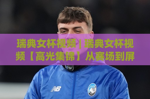 瑞典女杯视频 | 瑞典女杯视频【高光集锦】从赛场到屏幕的完整看点 (瑞典女杯视频)🕑网上热门娱乐网4K俱乐部中水入口无解说半场波胆
