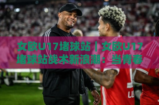 女欧U17堵球站｜女欧U17堵球站战术新浪潮：当青春风暴遇上高位压迫，谁在定义下一站？🕑今日最新外围投球网大小球预测免安装走势频道英文解说