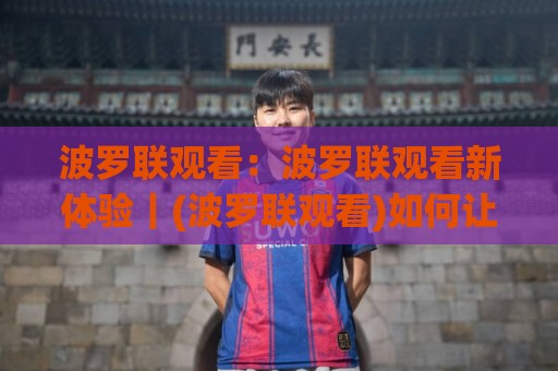 波罗联观看：波罗联观看新体验｜(波罗联观看)如何让赛事直播更沉浸？🕑今日最新外围体球站反波胆链接受让视频半全场动画
