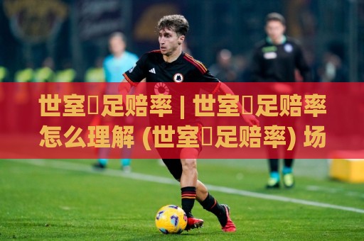 世室內足赔率 | 世室內足赔率怎么理解 (世室內足赔率) 场景化预判与数据逻辑🕑网上热门压球网半场波胆登录交流攻略排名回放