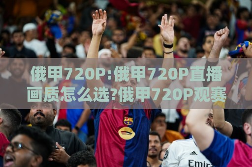 俄甲720P:俄甲720P直播画质怎么选?俄甲720P观赛体验与俄甲720P流畅度提升思路🕑今晚靠谱最火堵球网指南蓝光低水无需注册观看解说