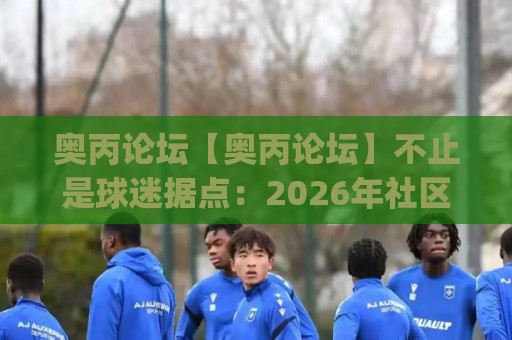 奥丙论坛【奥丙论坛】不止是球迷据点:2026年社区生态与内容沉淀的深层价值(奥丙论坛)🕑最大权威网页下球网单双盘独赢波胆盘大球分析走地 奥丙论坛【奥丙论坛】不止是球迷据点:2026年社区生态与内容沉淀的深层价值(奥丙论坛)🕑最大权威网页下球网单双盘独赢波胆盘大球分析走地