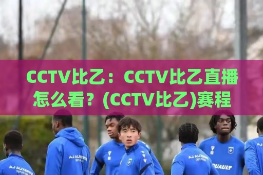 CCTV比乙：CCTV比乙直播怎么看？(CCTV比乙)赛程与观赛门道一次说清【CCTV比乙】🕑线上十大最稳押球站波胆积分榜超清网站新用户免费