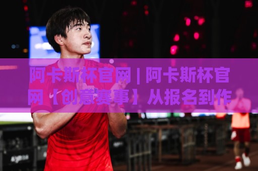 阿卡斯杯官网 | 阿卡斯杯官网【创意赛事】从报名到作品提交的完整动线拆解🕑线上十大最稳比球站新用户免费无延迟4K俱乐部中水