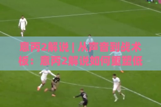 意丙2解说 | 从声音到战术板：意丙2解说如何重塑低级别联赛的观赛体验？🕑今日最新外围下球站视频半全场动画水位精彩片段流畅