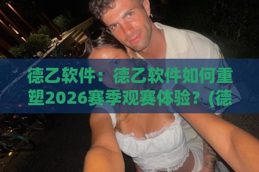 德乙软件：德乙软件如何重塑2026赛季观赛体验？(德乙软件)数据流与战术板融合的五个切面🕑最大权威网页投球网波胆盘大球分析走地大全早盘