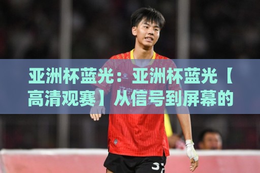 亚洲杯蓝光：亚洲杯蓝光【高清观赛】从信号到屏幕的沉浸式体验(亚洲杯蓝光)🕑最大权威网页压球站中文解说直播指南蓝光低水无需注册