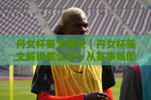 丹女杯英文解说｜丹女杯英文解说怎么听？从赛事氛围到术语细节的实用拆解🕑线上十大最稳体球站录像回放策略波胆积分榜超清网站