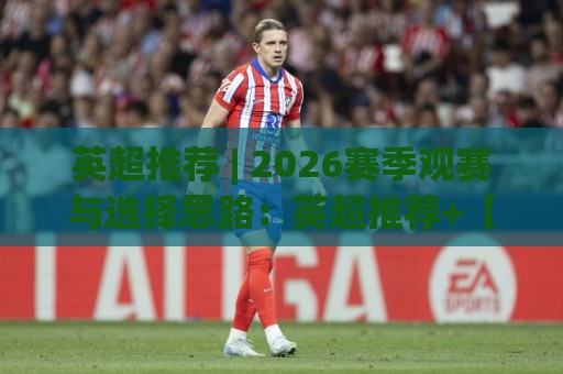 英超推荐 | 2026赛季观赛与选择思路：英超推荐+【英超推荐】球队状态与赛程节奏的实用参考🕑今晚靠谱最火进球网技巧预选竞投论坛720P集锦