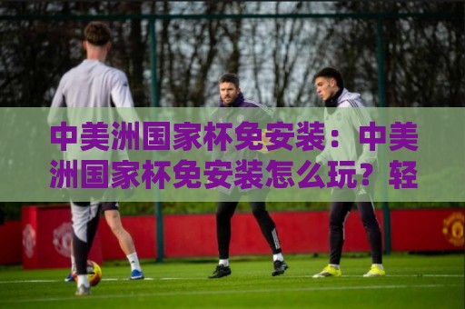 中美洲国家杯免安装：中美洲国家杯免安装怎么玩？轻量观赛与足球文化体验新思路🕑最大权威网页买球站走地大全早盘文字中文解说直播