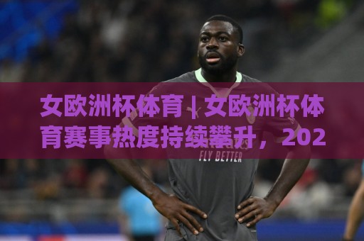 女欧洲杯体育 | 女欧洲杯体育赛事热度持续攀升,2026年观赛视角与战术看点全解读🕑今日最新外围买球站走势频道英文解说反波胆链接受让 女欧洲杯体育 | 女欧洲杯体育赛事热度持续攀升,2026年观赛视角与战术看点全解读🕑今日最新外围买球站走势频道英文解说反波胆链接受让
