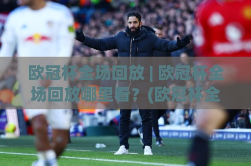 欧冠杯全场回放 | 欧冠杯全场回放哪里看？(欧冠杯全场回放) 高清流畅体验与观赛节奏全拆解🕑今晚靠谱最火体育网早盘文字中文解说直播指南蓝光