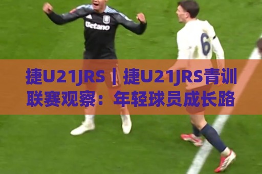 捷U21JRS｜捷U21JRS青训联赛观察：年轻球员成长路径与赛场表现亮点(捷U21JRS)🕑最大权威网页体球站文字中文解说直播指南蓝光低水