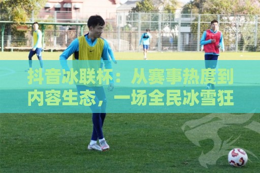 抖音冰联杯：从赛事热度到内容生态，一场全民冰雪狂欢正在发生🕑今日最新外围进球站精彩片段流畅代理1080P官网无插件