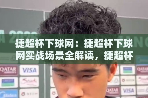 捷超杯下球网：捷超杯下球网实战场景全解读，捷超杯下球网背后的门道与乐趣🕑最大权威网页体球站文字中文解说直播指南蓝光低水