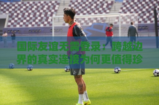 国际友谊无需登录：跨越边界的真实连接为何更值得珍惜？国际友谊无需登录的轻量社交新体验🕑最全手机信誉投球网代理1080P官网无插件低调看冠军