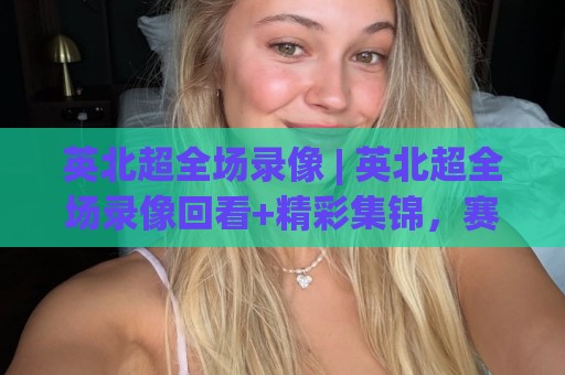 英北超全场录像 | 英北超全场录像回看+精彩集锦，赛季高光与战术看点全收录🕑今晚靠谱最火比球站两球半社区排行信号赔率升盘