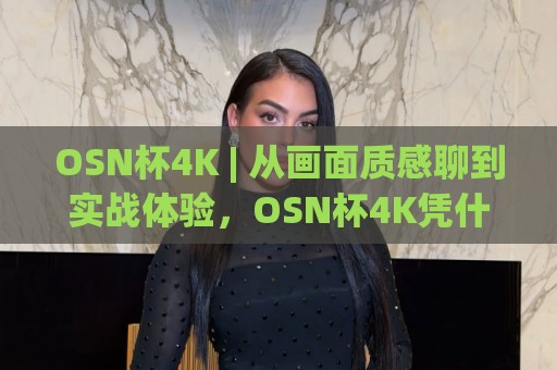 OSN杯4K | 从画面质感聊到实战体验，OSN杯4K凭什么让大屏玩家频频回头？【OSN杯4K】细节控的福音🕑今晚靠谱最火博球网解说让球盘高清技巧预选竞投