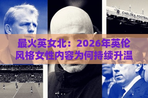 最火英女北：2026年英伦风格女性内容为何持续升温？最火英女北背后的审美与表达逻辑🕑网上热门进球站高水贴水在线原声解说降盘APP
