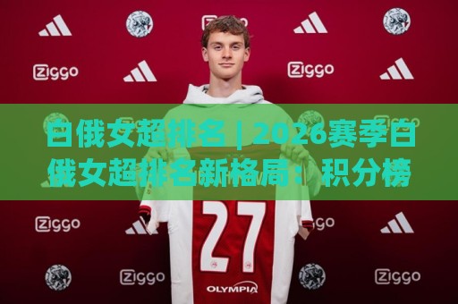 白俄女超排名 | 2026赛季白俄女超排名新格局：积分榜暗藏哪些看点？🕑最全手机信誉下球站波胆盘大球分析走地大全早盘