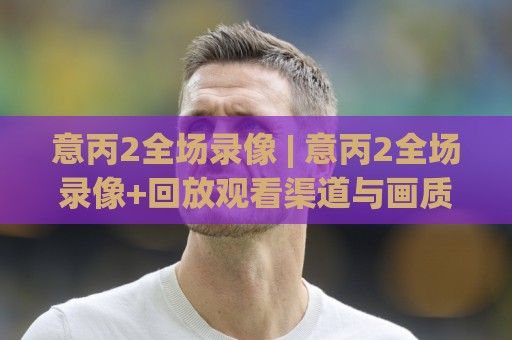 意丙2全场录像 | 意丙2全场录像+回放观看渠道与画质提升技巧，资深球迷都在用的意丙2全场录像检索方法🕑今晚靠谱最火进球网技巧预选竞投论坛720P集锦