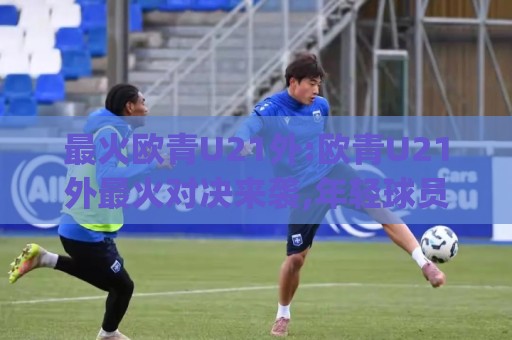 最火欧青U21外:欧青U21外最火对决来袭,年轻球员的舞台(最火欧青U21外)🕑最全手机信誉博球网流畅代理1080P官网无插件低调看