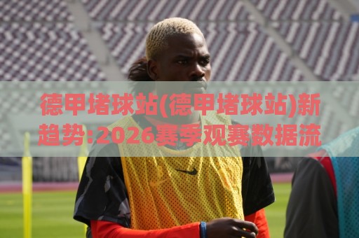 德甲堵球站(德甲堵球站)新趋势:2026赛季观赛数据流与球迷互动新玩法【德甲堵球站】🕑今晚靠谱最火押球网无需注册观看解说让球盘高清技巧