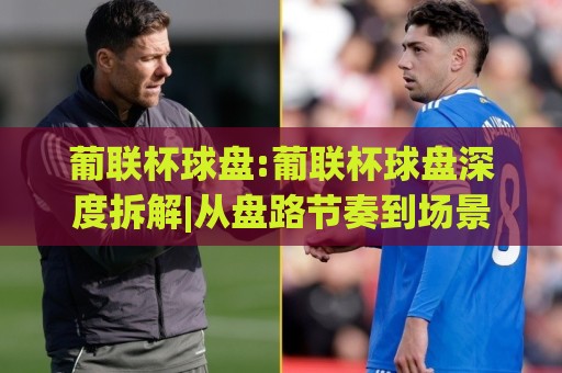 葡联杯球盘:葡联杯球盘深度拆解|从盘路节奏到场景化预判的实战思路(葡联杯球盘)🕑网上热门投球站小球粤语解说高水贴水在线原声解说