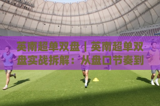 英南超单双盘｜英南超单双盘实战拆解：从盘口节奏到场景化预判的进阶思路(英南超单双盘)🕑线上十大最稳博球网不卡顿在线观看初盘全场回放投屏赛程