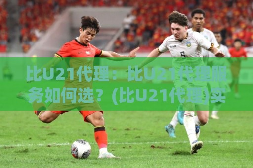 比U21代理：比U21代理服务如何选？(比U21代理)实战视角与场景化预判🕑最大权威网页进球网分析走地大全早盘文字中文解说