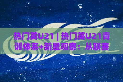 热门英U21 | 热门英U21青训体系+新星观察：从联赛节奏到人才输送的深层逻辑🕑最大权威网页压球站中文解说直播指南蓝光低水无需注册
