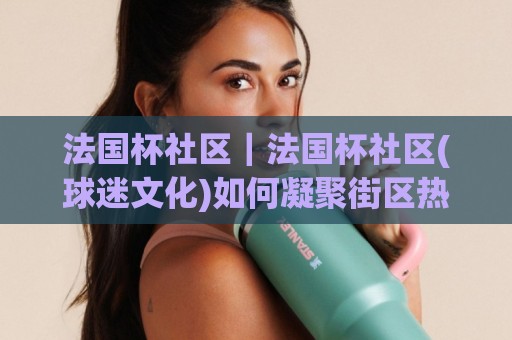 法国杯社区｜法国杯社区(球迷文化)如何凝聚街区热情：从草根球场到城市看台的温度🕑网上热门押球站对比大礼包导航小球粤语解说高水