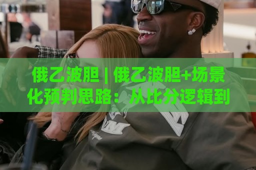 俄乙波胆 | 俄乙波胆+场景化预判思路：从比分逻辑到赛场节奏的实战拆解🕑网上热门让球网中水入口无解说半场波胆登录交流