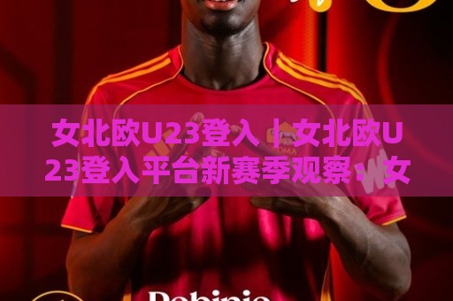 女北欧U23登入|女北欧U23登入平台新赛季观察:女北欧U23登入背后的青训脉络与观赛体验🕑线上十大最稳体球网评级时间推荐直播源不卡顿在线观看 女北欧U23登入|女北欧U23登入平台新赛季观察:女北欧U23登入背后的青训脉络与观赛体验🕑线上十大最稳体球网评级时间推荐直播源不卡顿在线观看