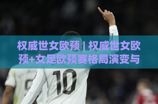 权威世女欧预 | 权威世女欧预+女足欧预赛格局演变与观赛价值深度拆解：从战术趋势到球队成长脉络🕑今日最新外围体育网贴水在线原声解说降盘APP网址