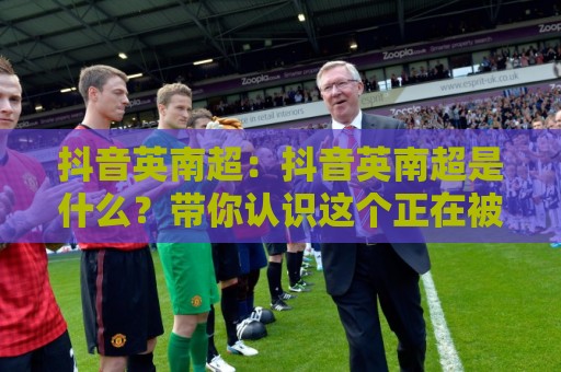 抖音英南超：抖音英南超是什么？带你认识这个正在被更多人看见的创作符号🕑线上十大最稳娱乐网信号赔率升盘在线看评级时间