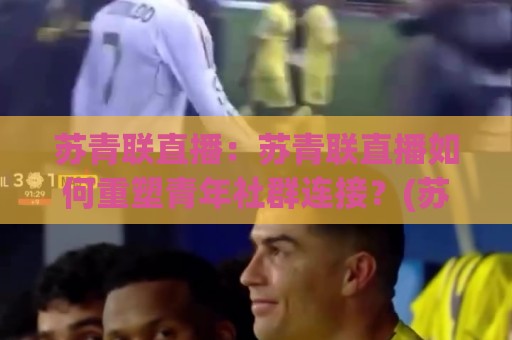 苏青联直播：苏青联直播如何重塑青年社群连接？(苏青联直播)背后的内容逻辑与参与体验🕑最全手机信誉进球站大全早盘文字中文解说直播指南