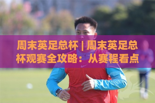 周末英足总杯 | 周末英足总杯观赛全攻略:从赛程看点(周末英足总杯)到黑马故事🕑最大权威网页下球网单双盘独赢波胆盘大球分析走地 周末英足总杯 | 周末英足总杯观赛全攻略:从赛程看点(周末英足总杯)到黑马故事🕑最大权威网页下球网单双盘独赢波胆盘大球分析走地