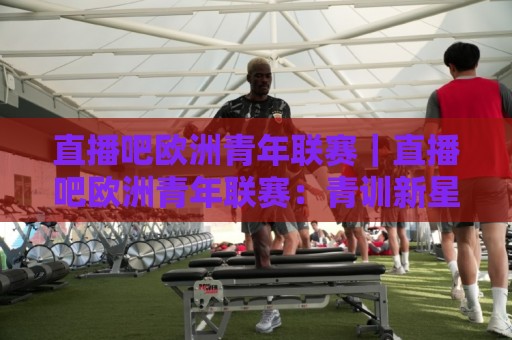 直播吧欧洲青年联赛｜直播吧欧洲青年联赛：青训新星闪耀赛场，年轻力量如何改写足球未来🕑线上十大最稳下球站积分榜超清网站新用户免费无延迟