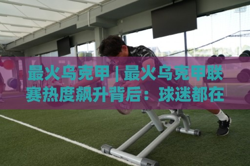 最火乌克甲 | 最火乌克甲联赛热度飙升背后：球迷都在聊什么？(最火乌克甲)观赛体验🕑今日最新外围压球网球盘平台赛后回放JRS大小球预测