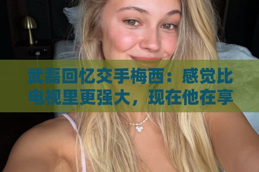 武磊回忆交手梅西：感觉比电视里更强大，现在他在享受足球的快乐