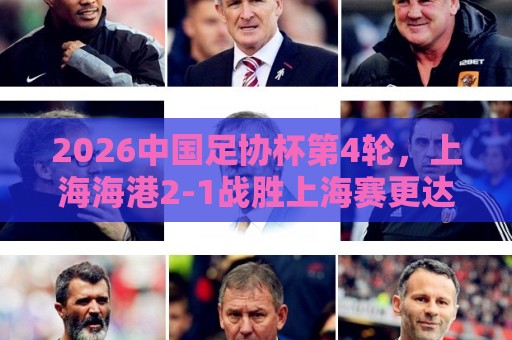 2026中国足协杯第4轮,上海海港2-1战胜上海赛更达 2026中国足协杯第4轮,上海海港2-1战胜上海赛更达